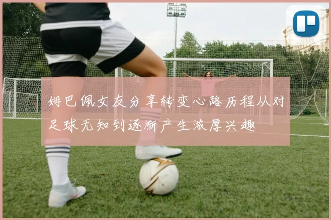 姆巴佩女友分享转变心路历程从对足球无知到逐渐产生浓厚兴趣