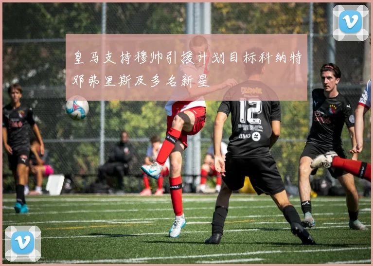 皇马支持穆帅引援计划目标科纳特邓弗里斯及多名新星