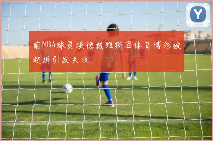 前NBA球员埃德戴维斯因体育博彩被起诉引发关注