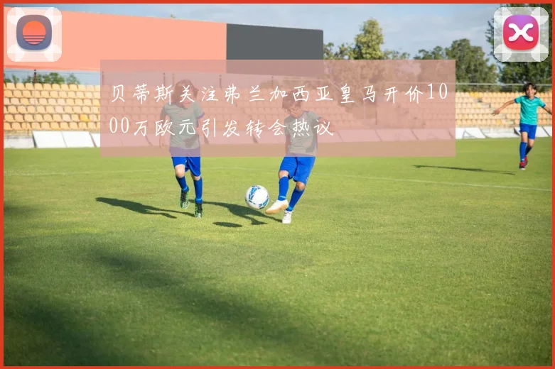 贝蒂斯关注弗兰加西亚皇马开价1000万欧元引发转会热议