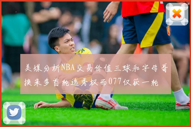 美媒分析NBA交易价值三球和字母哥换来多首轮选秀权而077仅获一轮