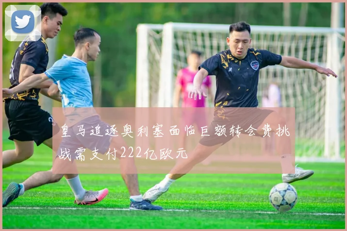 皇马追逐奥利塞面临巨额转会费挑战需支付222亿欧元