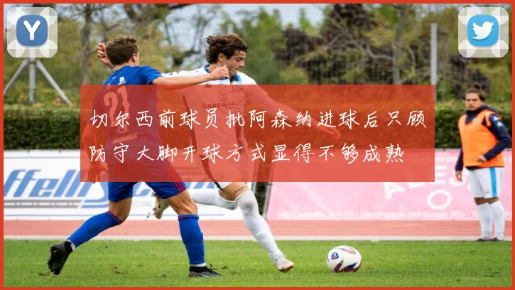 切尔西前球员批阿森纳进球后只顾防守大脚开球方式显得不够成熟