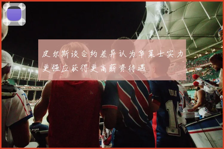 皮尔斯谈合约差异认为华莱士实力更强应获得更高薪资待遇