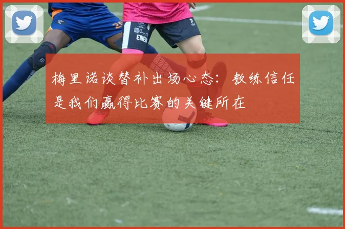 梅里诺谈替补出场心态：教练信任是我们赢得比赛的关键所在