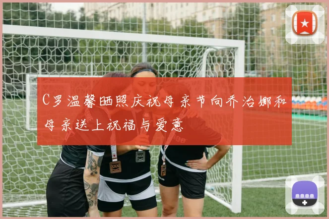 C罗温馨晒照庆祝母亲节向乔治娜和母亲送上祝福与爱意