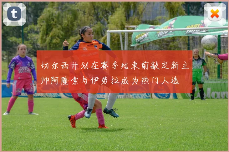 切尔西计划在赛季结束前敲定新主帅阿隆索与伊劳拉成为热门人选