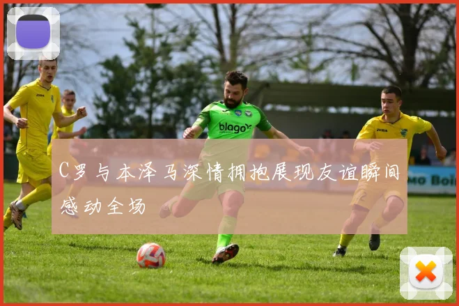 C罗与本泽马深情拥抱展现友谊瞬间感动全场