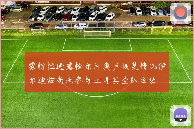 蒙特拉透露恰尔汗奥卢恢复情况伊尔迪兹尚未参与土耳其全队合练