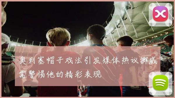 奥利塞帽子戏法引发媒体热议挪威需警惕他的精彩表现
